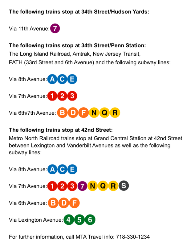 The following trains stop at 34th Street/ Hudson Yards: 7 via 11th Ave. The following trains stop at 34th Street/ Penn Station: The Long Island Railroad, Amtrack, New Jersey Transit, PATH (33rd Street and 6th Avenue) and the following subway lines: A C E via 8th Avenue, 1 2 3 via 7th Avenue, B D F N Q R via 6th/ 7th Avenue. The following trains stop at 42nd street: Metro North Railroad trains sotp at Grand Central Station at 42nd Street between Lexington and Vanderbilt Aveneues as well as the following subway lines: A C E via 8th Avenue, 1 2 3 7 N Q R S via 7th Avenue, B D F via 6th Avenue, 4 5 6 via Lexington Avenue. For further information, call MTA Travel info at 718-330-1234